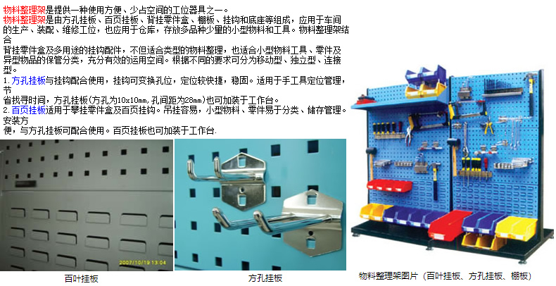 物料整理架是提供一種使用方便、少占空間的工位器具之一。 物料整理架是由方孔掛板、百頁掛板、背掛零件盒、棚板、掛鉤和底座等組成，應用于車間 的生產、裝配、維修工位，也應用于倉庫，存放多品種少量的小型物料和工具。物料整理架結合 背掛零件盒及多用途的掛鉤配件，不但適合類型的物料整理，也適合小型物料工具、零件及 異型物品的保管分類，充分有效的運用空間。根據不同的要求可分為移動型、獨立型、連接型。 1.方孔掛板與掛鉤配合使用，掛鉤可變換孔位，定位較快捷，穩固。適用于手工具定位管理，節 省找尋時間，方孔掛板(方孔為10x10mm,孔間距為28mm)也可加裝于工作臺。 2.百頁掛板適用于攀掛零件盒及百頁掛鉤。吊掛容易，小型物料、零件易于分類、儲存管理。安裝方 便，與方孔掛板可配合使用。百頁掛板也可加裝于工作臺.